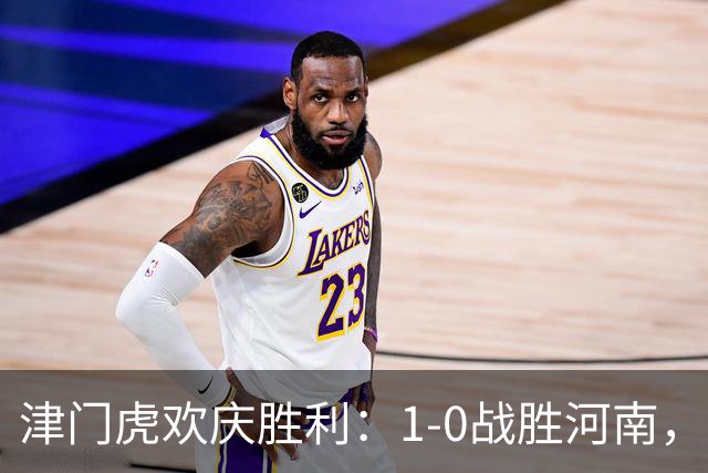津门虎欢庆胜利：1-0战胜河南，实现保级目标
